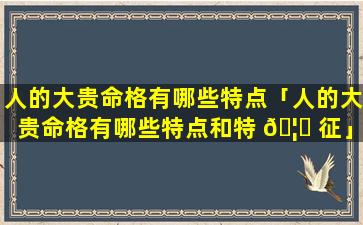 人的大贵命格有哪些特点「人的大贵命格有哪些特点和特 🦁 征」